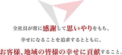 全社員が常に感謝して思いやりをもち、幸せになることを追求するとともに、お客様、地域の皆様の幸せに貢献すること。